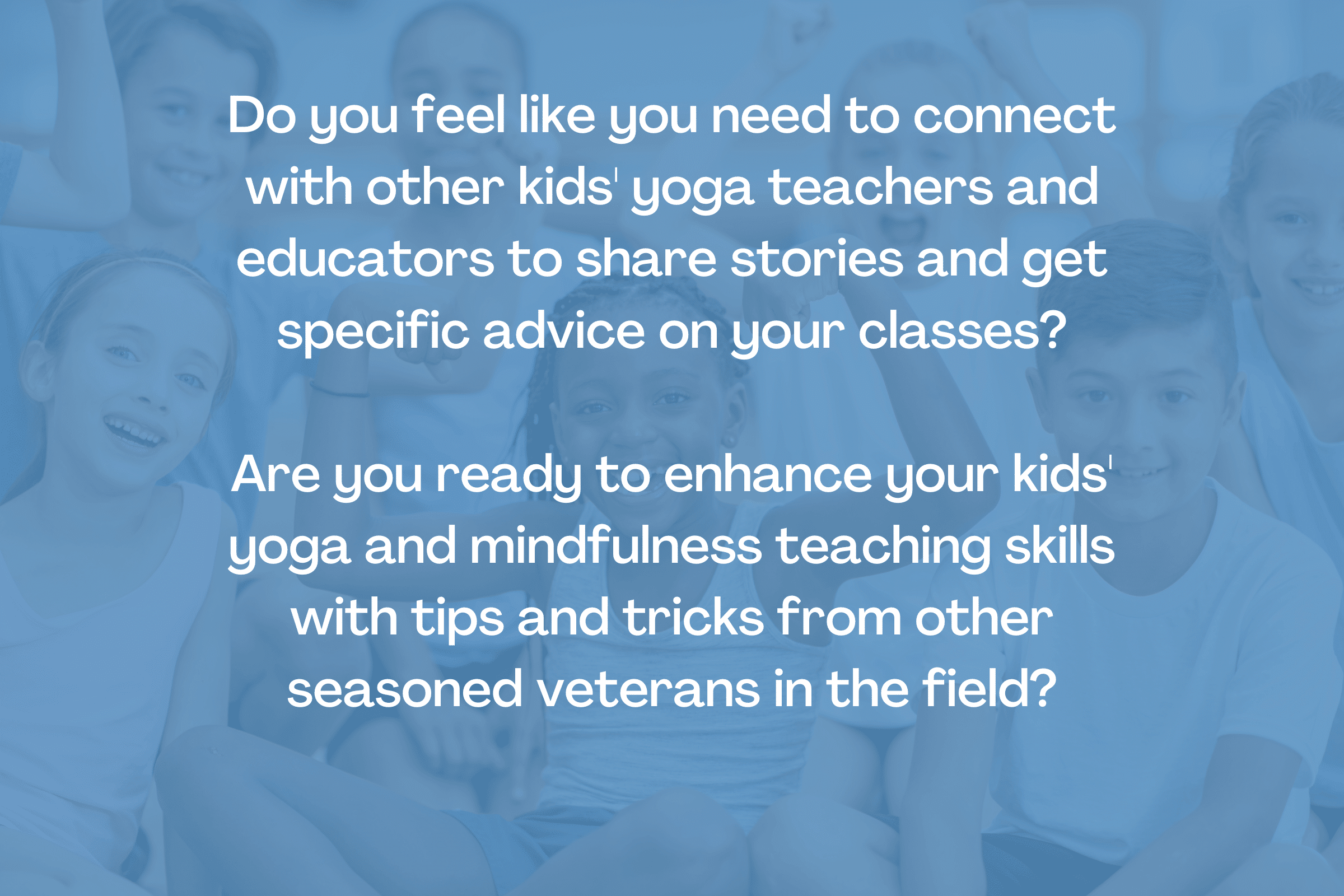 Do you feel like you need to connect with other kids' yoga teachers and educators to share stories and get specific advice on your classes?

Are you ready to enhance your kids' yoga and mindfulness teaching skills with tips and tricks from other seasoned veterans in the field?

Kids' yoga learning community - empowered educators