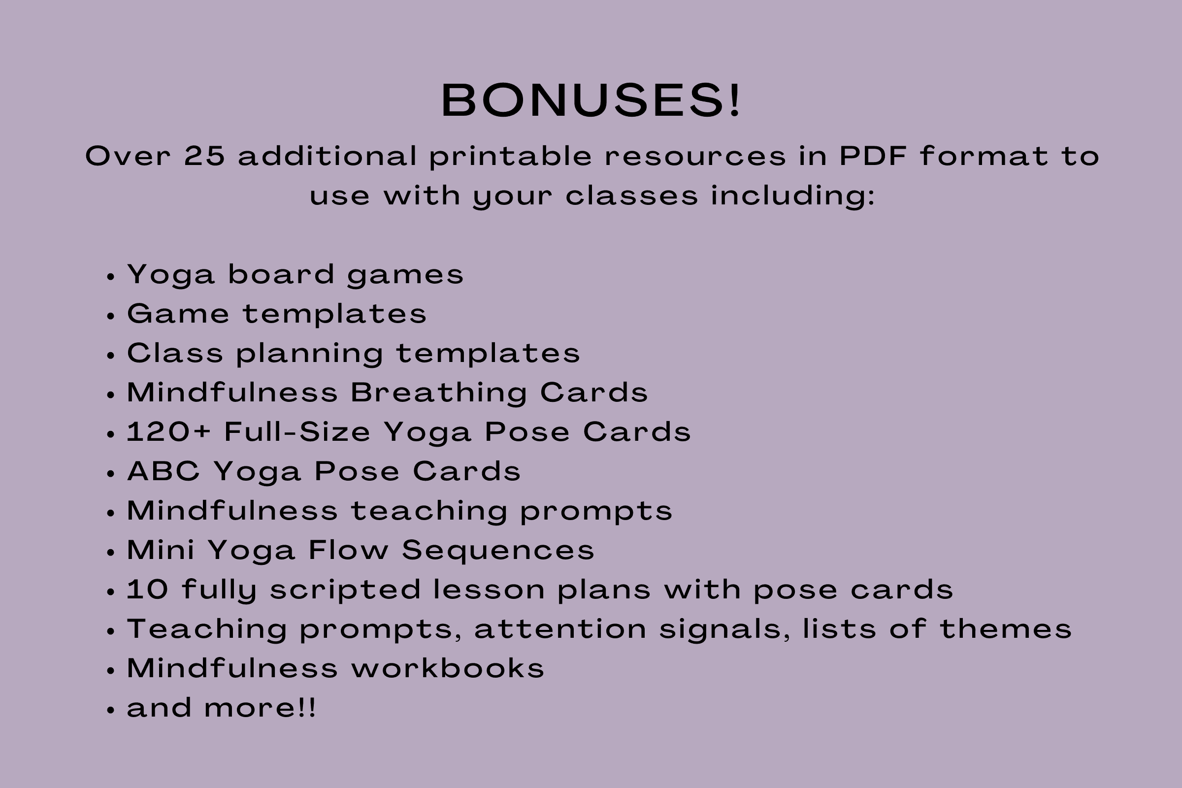 Over 25 additional printable resources in PDF format to use with your classes including:

Yoga board games
Game templates
Class planning templates
Mindfulness Breathing Cards
120+ Full-Size Yoga Pose Cards
ABC Yoga Pose Cards
Mindfulness teaching prompts
Mini Yoga Flow Sequences
10 fully scripted lesson plans with pose cards
Teaching prompts, attention signals, lists of themes
Mindfulness workbooks
and more!!