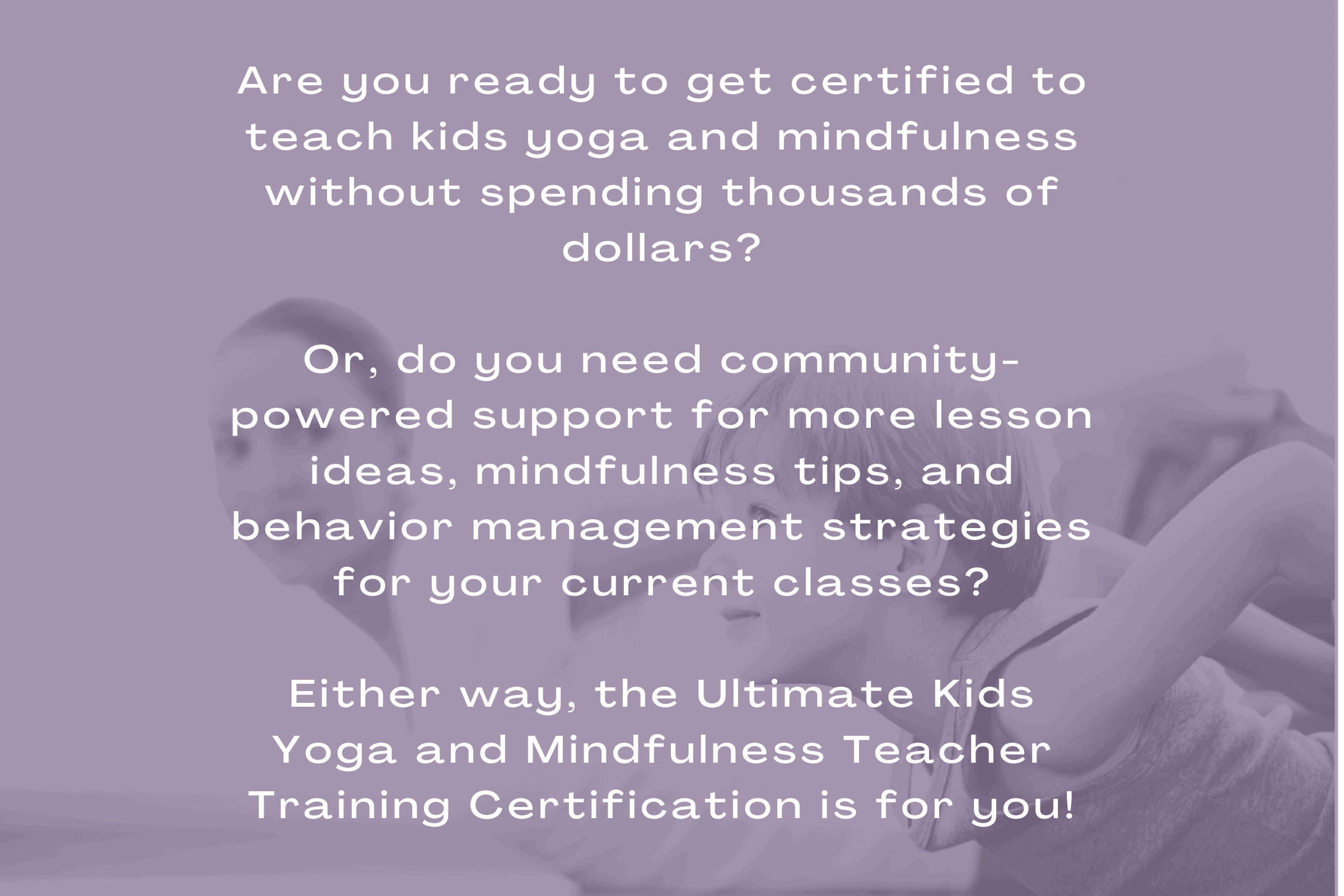 Are you ready to get certified to teach kids yoga and mindfulness without spending thousands of dollars?

Or, do you need community-powered support for more lesson ideas, mindfulness tips, and behavior management strategies for your current classes?

Either way, the Ultimate Kids Yoga and Mindfulness Teacher Training Certification is for you!