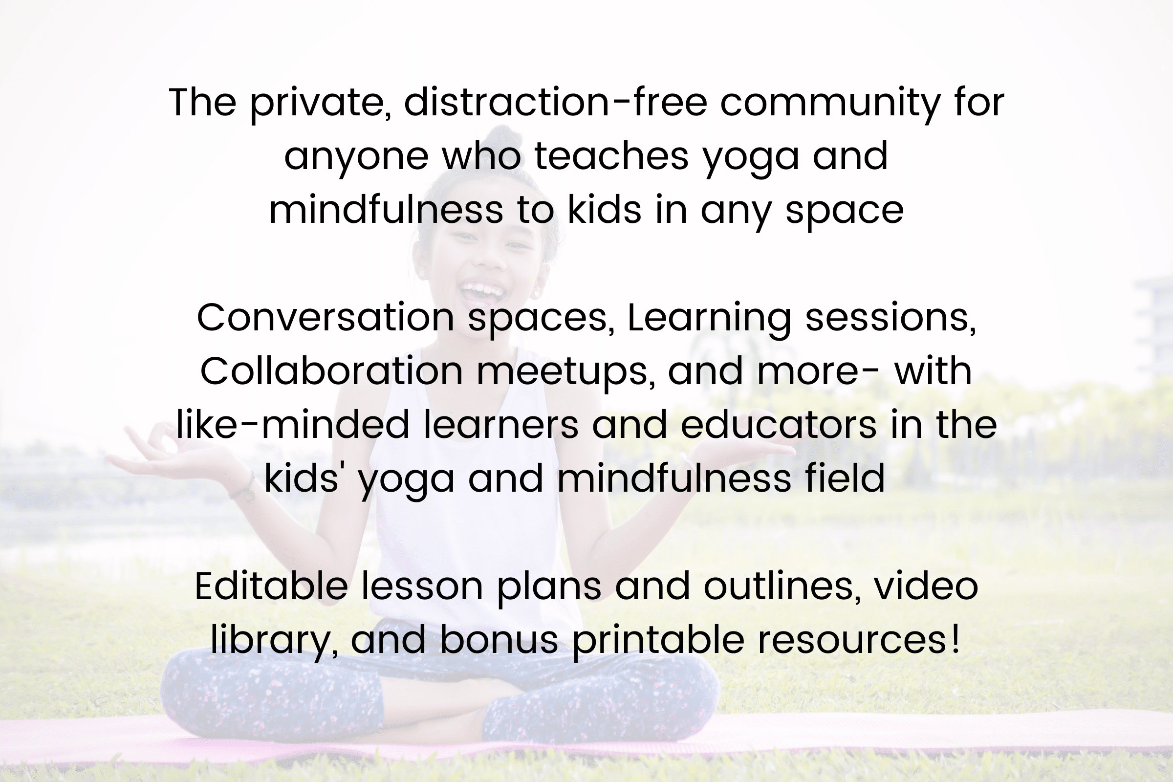 Do you feel like you need to connect with other kids' yoga teachers and educators to share stories and get specific advice on your classes?

Are you ready to enhance your kids' yoga and mindfulness teaching skills with tips and tricks from other seasoned veterans in the field?

Join the Kids' yoga learning community - empowered educators